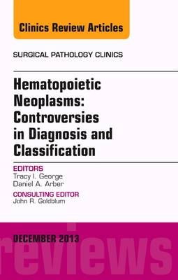 Hematopoietic Neoplasms: Controversies in Diagnosis and Classification, An Issue of Surgical Pathology Clinics - Tracey I George