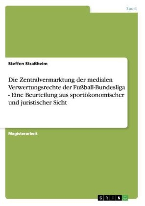 Die Zentralvermarktung der medialen Verwertungsrechte der Fussball-Bundesliga - Eine Beurteilung aus sportÃ¶konomischer und juristischer Sicht - Steffen Strassheim