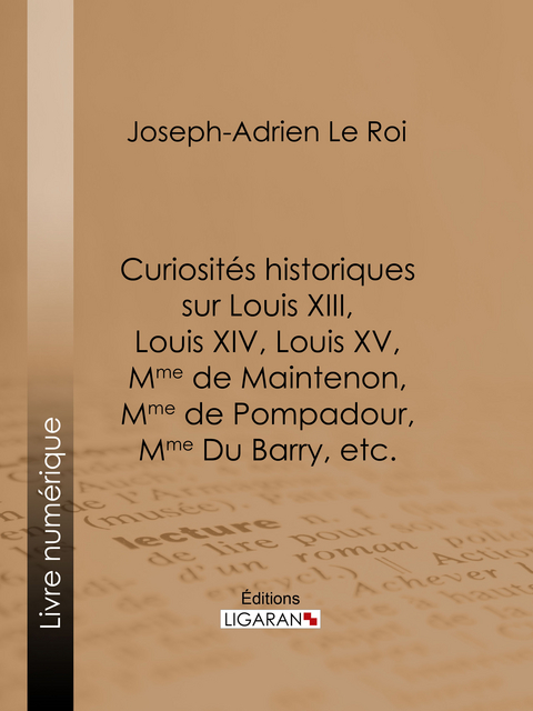 Curiosités historiques sur Louis XIII, Louis XIV, Louis XV, Mme de Maintenon, Mme de Pompadour, Mme Du Barry, etc. -  Ligaran, Joseph-Adrien Le Roi