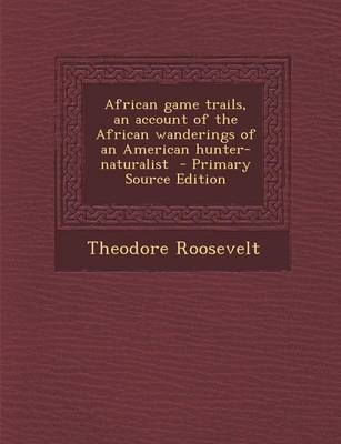 African Game Trails, an Account of the African Wanderings of an American Hunter-Naturalist - Primary Source Edition - Theodore Roosevelt  IV