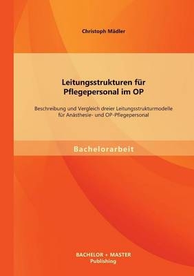 Leitungsstrukturen für Pflegepersonal im OP: Beschreibung und Vergleich dreier Leitungsstrukturmodelle für Anästhesie- und OP-Pflegepersonal - Christoph Mädler