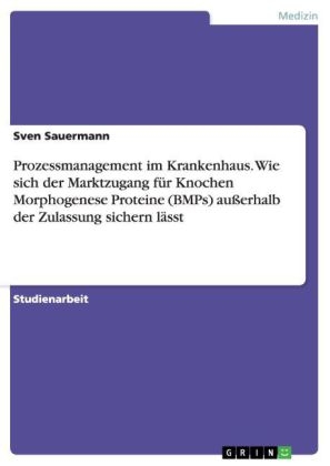 Prozessmanagement im Krankenhaus. Wie sich der Marktzugang fÃ¼r Knochen Morphogenese Proteine (BMPs) auÃerhalb der Zulassung sichern lÃ¤sst - Sven Sauermann