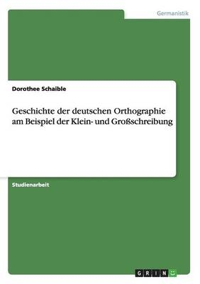 Geschichte der deutschen Orthographie am Beispiel der Klein- und GroÃschreibung - Dorothee Schaible