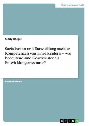 Sozialisation und Entwicklung sozialer Kompetenzen von Einzelkindern – wie bedeutend sind Geschwister als Entwicklungsressource? - Sindy Bargel