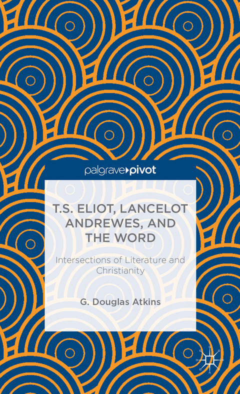 T.S. Eliot, Lancelot Andrewes, and the Word: Intersections of Literature and Christianity - G. Atkins