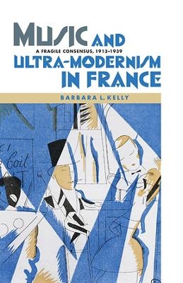 Music and Ultra-Modernism in France: A Fragile Consensus, 1913-1939 - Barbara L. Kelly