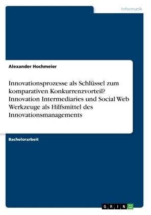 Komparativer Konkurrenzvorteil mittels eines kollaborativen, vernetzten, interaktiven Innovationsmanagementprozesses unterstützt von Innovation Intermediaries und Werkzeugen des Social Webs - Alexander Hochmeier
