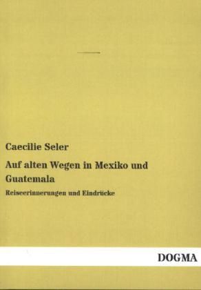 Auf alten Wegen in Mexiko und Guatemala - Caecilie Seler