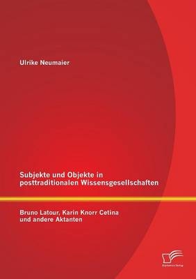 Subjekte und Objekte in posttraditionalen Wissensgesellschaften: Bruno Latour, Karin Knorr Cetina und andere Aktanten - Ulrike Neumaier