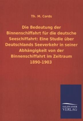 Die Bedeutung der Binnenschiffahrt fÃ¼r die deutsche Seeschiffahrt: Eine Studie Ã¼ber Deutschlands Seeverkehr in seiner AbhÃ¤ngigkeit von der Binnenschiffahrt im Zeitraum 1890-1903 - Th. M. Cords