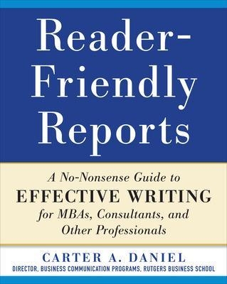 Reader-Friendly Reports: A No-nonsense Guide to Effective Writing for MBAs, Consultants, and Other Professionals - Carter Daniel