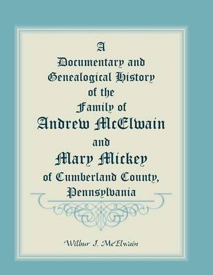 A Documentary and Genealogical History of the Family of Andrew McElwain and Mary Mickey of Cumberland County, Pennsylvania - Wilbur J McElwain