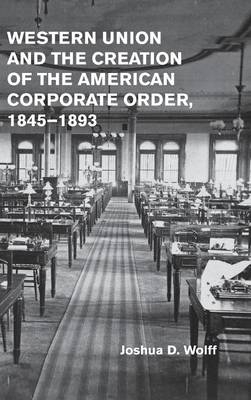 Western Union and the Creation of the American Corporate Order, 1845–1893 - Joshua D. Wolff