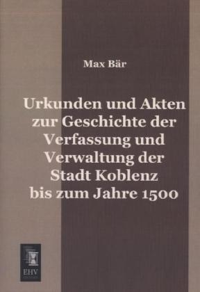 Urkunden und Akten zur Geschichte der Verfassung und Verwaltung der Stadt Koblenz bis zum Jahre 1500 - Max Bär