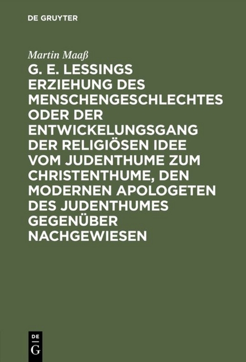 G. E. Lessings Erziehung des Menschengeschlechtes oder der Entwickelungsgang der religiösen Idee vom Judenthume zum Christenthume, den modernen Apologeten des Judenthumes gegenüber nachgewiesen - Martin Maaß