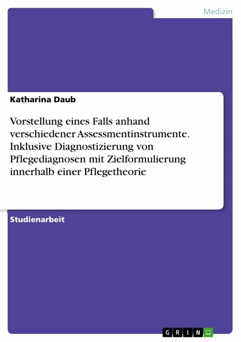 Vorstellung eines Falls anhand verschiedener Assessmentinstrumente. Inklusive Diagnostizierung von Pflegediagnosen mit Zielformulierung innerhalb einer Pflegetheorie - Katharina Daub