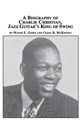 A Biography of Charlie Christian, Jazz Guitar's King of Swing - Wayne E Goins, Craig R McKinney