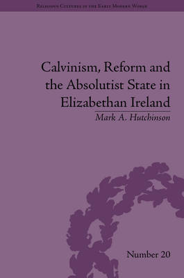 Calvinism, Reform and the Absolutist State in Elizabethan Ireland -  Mark A Hutchinson