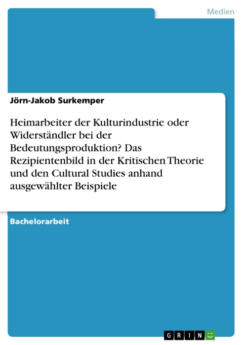 Heimarbeiter der Kulturindustrie oder Widerständler bei der Bedeutungsproduktion? Das Rezipientenbild in der Kritischen Theorie und den Cultural Studies anhand ausgewählter Beispiele -  Jörn-Jakob Surkemper