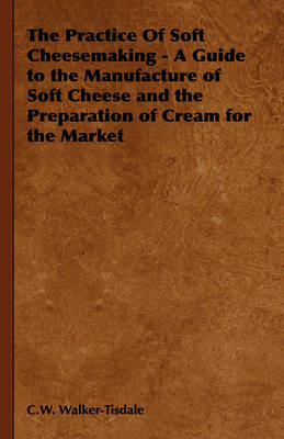 Practice of Soft Cheesemaking - A Guide to the Manufacture of Soft Cheese and the Preparation of Cream for the Market -  C. W. Walker-Tisdale