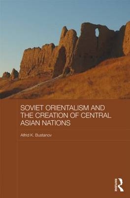 Soviet Orientalism and the Creation of Central Asian Nations -  Alfrid K. Bustanov