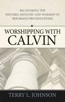 Worshipping with Calvin : Recovering the Historic Ministry and Worship of Reformed Protestantism -  Terry L Johnson