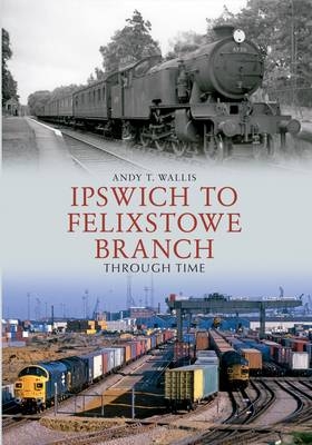 Ipswich to Felixstowe Branch Through Time -  Andy T. Wallis