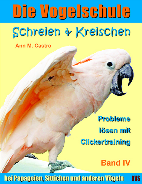 Schreien & Kreischen bei Papageien, Sittichen und anderen Vögeln: Probleme lösen mit Clickertraining. Die Vogelschule - Ann Castro