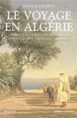 Le voyage en Algérie : anthologie de voyageurs français dans l'Algérie coloniale, 1830-1930 - Franck Laurent