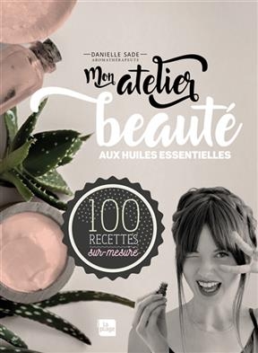 Mon atelier beauté aux huiles essentielles : 100 recettes sur-mesure - Danielle Sade