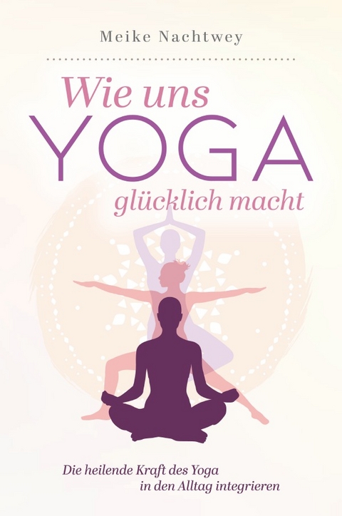 Wie uns Yoga glücklich macht: Die heilende Kraft des Yoga in den Alltag integrieren - Meike Nachtwey