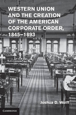 Western Union and the Creation of the American Corporate Order, 1845-1893 -  Joshua D. Wolff