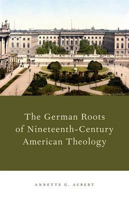 German Roots of Nineteenth-Century American Theology -  Annette G. Aubert