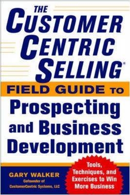 CustomerCentric Selling(R) Field Guide to Prospecting and Business Development: Techniques, Tools, and Exercises to Win More Business -  Gary Walker