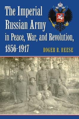 The Imperial Russian Army in Peace, War, and Revolution, 1856-1917 - Roger R. Reese