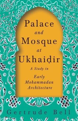 Palace and Mosque at Ukhaiḍir - A Study in Early Mohammadan Architecture - Gertrude Bell