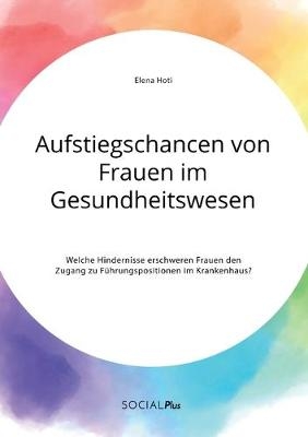 Aufstiegschancen von Frauen im Gesundheitswesen. Welche Hindernisse erschweren Frauen den Zugang zu FÃ¼hrungspositionen im Krankenhaus? - Elena Hoti