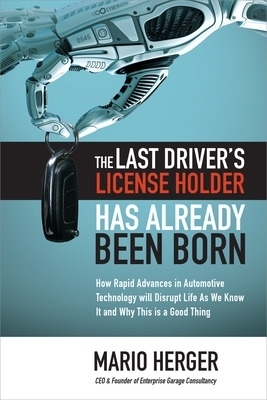 The Last Driver’s License Holder Has Already Been Born: How Rapid Advances in Automotive Technology will Disrupt Life As We Know It and Why This is a Good Thing - Mario Herger