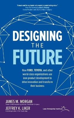 Designing the Future: How Ford, Toyota, and other World-Class Organizations Use Lean Product Development to Drive Innovation and Transform Their Business - James Morgan, Jeffrey Liker