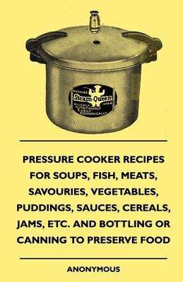Pressure Cooker Recipes for Soups, Fish, Meats, Savouries, Vegetables, Puddings, Sauces, Cereals, Jams, Etc. and Bottling or Canning to Preserve Food -  ANON
