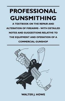 Professional Gunsmithing - A Textbook on the Repair and Alteration of Firearms - With Detailed Notes and Suggestions Relative to the Equipment and Operation of a Commercial Gun Shop -  Walter J. Howe