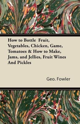 How to Bottle Fruit, Vegetables, Chicken, Game, Tomatoes & How to Make, Jams, and Jellies, Fruit Wines and Pickles -  George Fowler