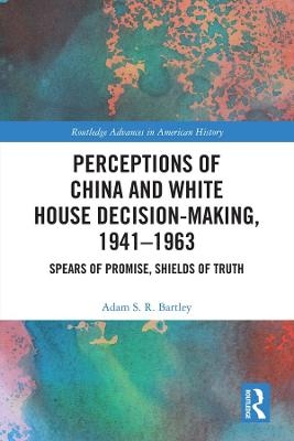 Perceptions of China and White House Decision-Making, 1941-1963 - Adam S.R. Bartley