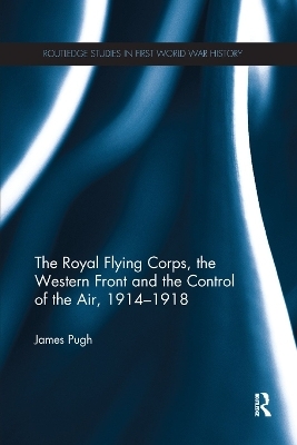 The Royal Flying Corps, the Western Front and the Control of the Air, 1914–1918 - James Pugh