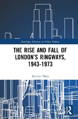 The Rise and Fall of London’s Ringways, 1943-1973 - Michael Dnes