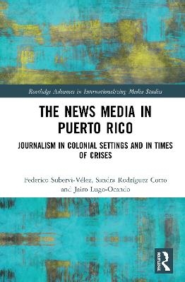 The News Media in Puerto Rico - Federico Subervi-Vélez, Sandra Rodríguez-Cotto, Jairo Lugo-Ocando
