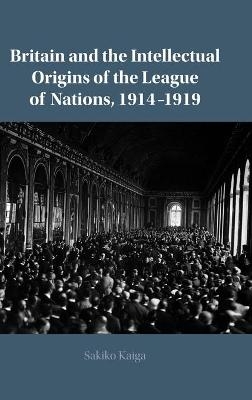 Britain and the Intellectual Origins of the League of Nations, 1914–1919 - Sakiko Kaiga