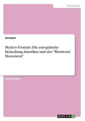 Mythos Frontier. Die europÃ¤ische Besiedlung Amerikas und das "Westward Movement" -  Anonymous