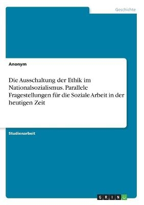 Die Ausschaltung der Ethik im Nationalsozialismus. Parallele Fragestellungen für die Soziale Arbeit in der heutigen Zeit -  Anonym