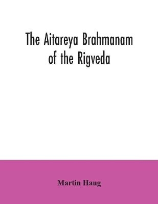 The Aitareya Brahmanam of the Rigveda, containing the earliest speculations of the Brahmans on the meaning of the sacrificial prayers, and on the origin, performance and sense of the rites of the Vedic religion - Martin Haug